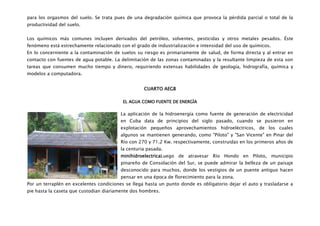 para los orgasmos del suelo. Se trata pues de una degradación química que provoca la pérdida parcial o total de la
productividad del suelo.


Los químicos más comunes incluyen derivados del petróleo, solventes, pesticidas y otros metales pesados. Éste
fenómeno está estrechamente relacionado con el grado de industrialización e intensidad del uso de químicos.
En lo concerniente a la contaminación de suelos su riesgo es primariamente de salud, de forma directa y al entrar en
contacto con fuentes de agua potable. La delimitación de las zonas contaminadas y la resultante limpieza de esta son
tareas que consumen mucho tiempo y dinero, requiriendo extensas habilidades de geología, hidrografía, química y
modelos a computadora.


                                                   CUARTO AEGB

                                          EL AGUA COMO FUENTE DE ENERGÌA

                                         La aplicación de la hidroenergía como fuente de generación de electricidad
                                         en Cuba data de principios del siglo pasado, cuando se pusieron en
                                         explotación pequeños aprovechamientos hidroeléctricos, de los cuales
                                         algunos se mantienen generando, como "Piloto" y "San Vicente" en Pinar del
                                         Río con 270 y 71.2 Kw. respectivamente, construidas en los primeros años de
                                         la centuria pasada.
                                         minihidroelectricaLuego de atravesar Río Hondo en Piloto, municipio
                                         pinareño de Consolación del Sur, se puede admirar la belleza de un paisaje
                                         desconocido para muchos, donde los vestigios de un puente antiguo hacen
                                         pensar en una época de florecimiento para la zona.
Por un terraplén en excelentes condiciones se llega hasta un punto donde es obligatorio dejar el auto y trasladarse a
pie hasta la caseta que custodian diariamente dos hombres.
 