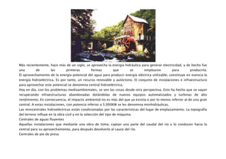 Más recientemente, hace más de un siglo, se aprovecha la energía hidráulica para generar electricidad, y de hecho fue
una        de        las       primeras         formas        que        se     emplearon          para      producirla.
El aprovechamiento de la energía potencial del agua para producir energía eléctrica utilizable, constituye en esencia la
energía hidroeléctrica. Es por tanto, un recurso renovable y autóctono. El conjunto de instalaciones e infraestructura
para aprovechar este potencial se denomina central hidroeléctrica.
Hoy en día, con los problemas medioambientales, se ven las cosas desde otra perspectiva. Esto ha hecho que se vayan
recuperando infraestructuras abandonadas dotándolas de nuevos equipos automatizados y turbinas de alto
rendimiento. En consecuencia, el impacto ambiental no es más del que ya existía o por lo menos inferior al de una gran
central. A estas instalaciones, con potencia inferior a 5.000KW se les denomina minihidráulicas.
Las minicentrales hidroeléctricas están condicionadas por las características del lugar de emplazamiento. La topografía
del terreno influye en la obra civil y en la selección del tipo de máquina.
Centrales de aguas fluyentes
Aquellas instalaciones que mediante una obra de toma, captan una parte del caudal del río y lo conducen hacia la
central para su aprovechamiento, para después devolverlo al cauce del río.
Centrales de pie de presa
 