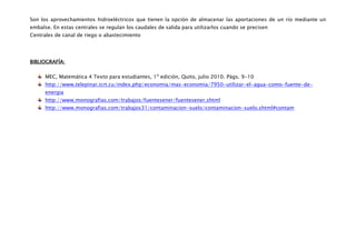 Son los aprovechamientos hidroeléctricos que tienen la opción de almacenar las aportaciones de un río mediante un
embalse. En estas centrales se regulan los caudales de salida para utilizarlos cuando se precisen
Centrales de canal de riego o abastecimiento




BIBLIOGRAFÍA:

      MEC, Matemática 4 Texto para estudiantes, 1º edición, Quito, julio 2010. Págs. 9-10
      http://www.telepinar.icrt.cu/index.php/economia/mas-economia/7950-utilizar-el-agua-como-fuente-de-
      energia
      http://www.monografias.com/trabajos/fuentesener/fuentesener.shtml
      http://www.monografias.com/trabajos31/contaminacion-suelo/contaminacion-suelo.shtml#contam
 