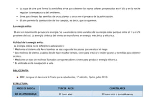 La capa de aire que forma la atmósfera sirve para detener los rayos solares proyectados en el día y en la noche
      regulan la temperatura del ambiente.
      Sirve para llevara las semillas de unas plantas a otras en el proceso de la polinización.
      El aire permite la combustión de los cuerpos, es decir, que se quemen.

La energía eólica

El aire en movimiento provoca la energía. Se la considera como variable de la energía solar porque entre el 1 y el 2%
proviene del sol. La energía cinética del viento se transforma en energía mecánica y eléctrica.


Utilidad de la energía eólica
La energía eólica tiene diferentes aplicaciones:
* Mediante el sistema de Aero bombas se saca agua de los pozos para realizar el riego
* Los molinos de viento, usados desde hace mucho tiempo, sirve para triturar y moler granos y semillas para obtener
aceites.
* Mediante un tipo de molinos llamados aerogeneradores sirven para producir energía eléctrica.
* Es utilizada en la navegación a vela


BIBLIOGRAFÍA:

      MEC, Lengua y Literatura ¾ Texto para estudiantes, 1º edición, Quito, julio 2010.

ESTRUCTURA:

   AÑOS DE BÁSICA                         TERCER AEGB                                      CUARTO AEGB

 EJE DE APRENDIZAJE                        El buen vivir                            El buen vivir o sumakkawsay
 