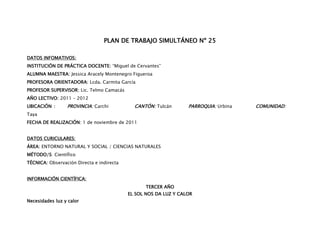 PLAN DE TRABAJO SIMULTÁNEO Nº 25

DATOS INFOMATIVOS:
INSTITUCIÓN DE PRÁCTICA DOCENTE: “Miguel de Cervantes”
ALUMNA MAESTRA: Jessica Aracely Montenegro Figueroa
PROFESORA ORIENTADORA: Lcda. Carmita García
PROFESOR SUPERVISOR: Lic. Telmo Camacás
AÑO LECTIVO: 2011 – 2012
UBICACIÓN :      PROVINCIA: Carchi           CANTÓN: Tulcán       PARROQUIA: Urbina   COMUNIDAD:
Taya
FECHA DE REALIZACIÓN: 1 de noviembre de 2011


DATOS CURICULARES:
ÁREA: ENTORNO NATURAL Y SOCIAL / CIENCIAS NATURALES
MÉTODO/S: Científico
TÉCNICA: Observación Directa e indirecta


INFORMACIÓN CIENTÍFICA:
                                                  TERCER AÑO
                                           EL SOL NOS DA LUZ Y CALOR
Necesidades luz y calor
 