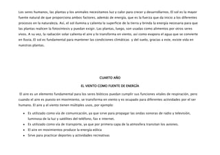 Los seres humanos, las plantas y los animales necesitamos luz y calor para crecer y desarrollarnos. El sol es la mayor
fuente natural de que proporciona ambos factores, además de energía, que es la fuerza que da inicio a los diferentes
procesos en la naturaleza. Así, el sol ilumina y calienta la superficie de la tierra y brinda la energía necesaria para que
las plantas realicen la fotosíntesis y puedan exigir. Las plantas, luego, son usadas como alimentos por otros seres
vivos. A su vez, la radiación solar calienta el aire y lo transforma en viento, así como evapora el agua que se convierte
en lluvia. El sol es fundamental para mantener las condiciones climáticas y del suelo, gracias a este, existe vida en
nuestras plantas.




                                                       CUARTO AÑO

                                          EL VIENTO COMO FUENTE DE ENERGÍA

El aire es un elemento fundamental para los seres bióticos puedan cumplir sus funciones vitales de respiración, pero
cuando el aire es puesto en movimiento, se transforma en viento y es ocupado para diferentes actividades por el ser
humano. El aire y el viento tienen múltiples usos, por ejemplo:

      Es utilizado como vía de comunicación, ya que sirve para propagar las ondas sonoras de radio y televisión,
      luminosa de la luz y satélites del teléfono, fax e internet.
      Es utilizado como vía de transporte, ya que por primera capa de la atmosfera transitan los aviones.
      El aire en movimientos produce la energía eólica
      Sirve para practicar deportes y actividades recreativas
 