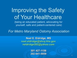 11
Improving the Safety
of Your Healthcare
(being an educated patient, advocating for
yourself, safe and patient-centered care)
For Metro Maryland Ostomy Association
Noel E. Eldridge, MSNoel E. Eldridge, MS
noel.eldridge@ahrq.hhs.govnoel.eldridge@ahrq.hhs.gov
neldridge202@yahoo.comneldridge202@yahoo.com
301 427-1156301 427-1156
202 641-5959202 641-5959
 