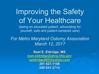 1
Improving the Safety
of Your Healthcare
(being an educated patient, advocating for
yourself, safe and patient-centered care)
For Metro Maryland Ostomy Association
March 12, 2017
Noel E. Eldridge, MS
noel.eldridge@ahrq.hhs.gov
neldridge202@yahoo.com
301 427-1156
240 641-3714
 