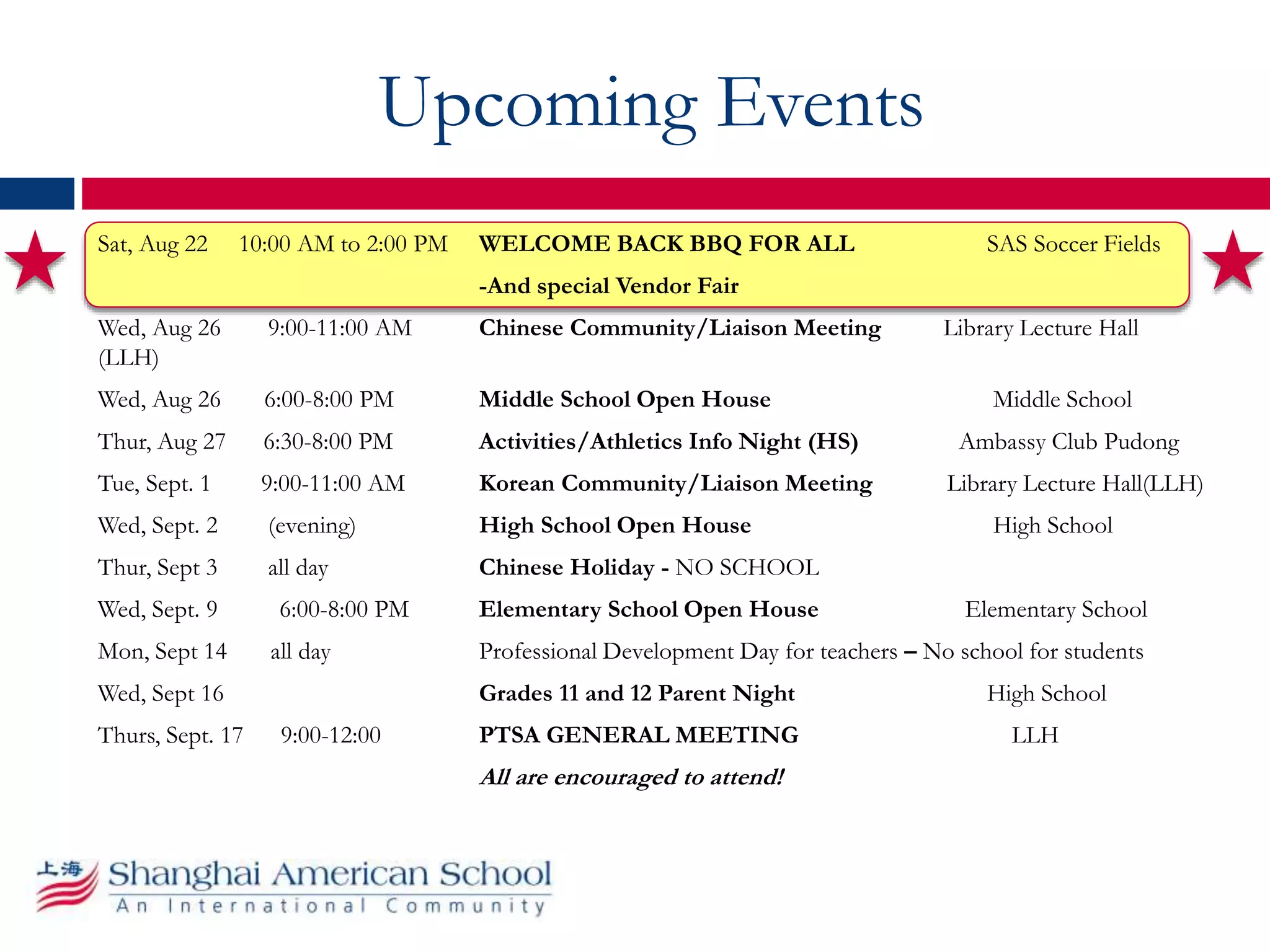 Upcoming Events
Sat, Aug 22 10:00 AM to 2:00 PM WELCOME BACK BBQ FOR ALL SAS Soccer Fields
-And special Vendor Fair
Wed, Aug 26 9:00-11:00 AM Chinese Community/Liaison Meeting Library Lecture Hall
(LLH)
Wed, Aug 26 6:00-8:00 PM Middle School Open House Middle School
Thur, Aug 27 6:30-8:00 PM Activities/Athletics Info Night (HS) Ambassy Club Pudong
Tue, Sept. 1 9:00-11:00 AM Korean Community/Liaison Meeting Library Lecture Hall(LLH)
Wed, Sept. 2 (evening) High School Open House High School
Thur, Sept 3 all day Chinese Holiday - NO SCHOOL
Wed, Sept. 9 6:00-8:00 PM Elementary School Open House Elementary School
Mon, Sept 14 all day Professional Development Day for teachers – No school for students
Wed, Sept 16 Grades 11 and 12 Parent Night High School
Thurs, Sept. 17 9:00-12:00 PTSA GENERAL MEETING LLH
All are encouraged to attend!
 