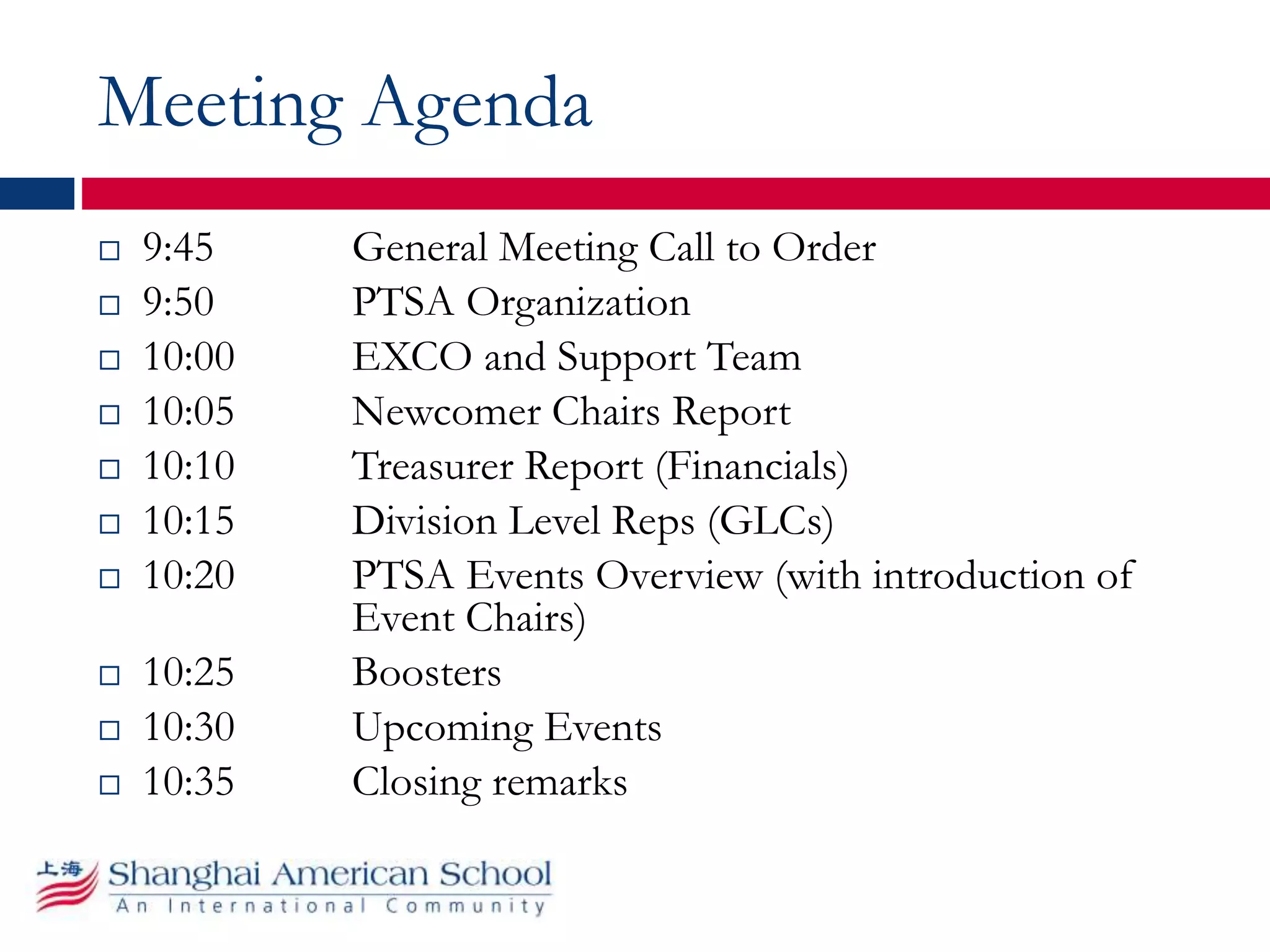 Meeting Agenda
 9:45 General Meeting Call to Order
 9:50 PTSA Organization
 10:00 EXCO and Support Team
 10:05 Newcomer Chairs Report
 10:10 Treasurer Report (Financials)
 10:15 Division Level Reps (GLCs)
 10:20 PTSA Events Overview (with introduction of
Event Chairs)
 10:25 Boosters
 10:30 Upcoming Events
 10:35 Closing remarks
 