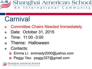 Carnival
 Committee Chairs Needed Immediately
 Date: October 31, 2015
 Time: 11:00 -3:00
 Theme: Halloween
 Contacts:
 Emma Li: emmady2000@yahoo.com
 Peggy Yau: peggy327@gmail.com
 