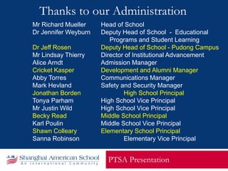 Thanks to our Administration
PTSA Presentation
Mr Richard Mueller Head of School
Dr Jennifer Weyburn Deputy Head of School - Educational
Programs and Student Learning
Dr Jeff Rosen Deputy Head of School - Pudong Campus
Mr Lindsay Thierry Director of Institutional Advancement
Alice Arndt Admission Manager
Cricket Kasper Development and Alumni Manager
Abby Torres Communications Manager
Mark Hevland Safety and Security Manager
Jonathan Borden High School Principal
Tonya Parham High School Vice Principal
Mr Justin Wild High School Vice Principal
Becky Read Middle School Principal
Karl Poulin Middle School Vice Principal
Shawn Colleary Elementary School Principal
Sanna Robinson Elementary Vice Principal
 