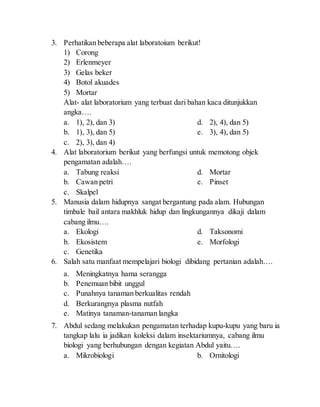 3. Perhatikan beberapa alat laboratoium berikut!
1) Corong
2) Erlenmeyer
3) Gelas beker
4) Botol akuades
5) Mortar
Alat- alat laboratorium yang terbuat dari bahan kaca ditunjukkan
angka….
a. 1), 2), dan 3)
b. 1), 3), dan 5)
c. 2), 3), dan 4)
d. 2), 4), dan 5)
e. 3), 4), dan 5)
4. Alat laboratorium berikut yang berfungsi untuk memotong objek
pengamatan adalah….
a. Tabung reaksi
b. Cawan petri
c. Skalpel
d. Mortar
e. Pinset
5. Manusia dalam hidupnya sangat bergantung pada alam. Hubungan
timbale bail antara makhluk hidup dan lingkungannya dikaji dalam
cabang ilmu….
a. Ekologi
b. Ekosistem
c. Genetika
d. Taksonomi
e. Morfologi
6. Salah satu manfaat mempelajari biologi dibidang pertanian adalah….
a. Meningkatnya hama serangga
b. Penemuan bibit unggul
c. Punahnya tanaman berkualitas rendah
d. Berkurangnya plasma nutfah
e. Matinya tanaman-tanaman langka
7. Abdul sedang melakukan pengamatan terhadap kupu-kupu yang baru ia
tangkap lalu ia jadikan koleksi dalam insektariumnya, cabang ilmu
biologi yang berhubungan dengan kegiatan Abdul yaitu….
a. Mikrobiologi b. Ornitologi
 