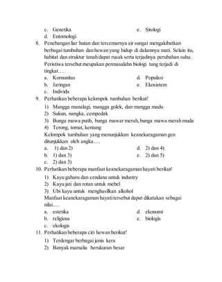 c. Genetika
d. Entomologi
e. Sitologi
8. Penebangan liar hutan dan tercemarnya air sungai mengakibatkan
berbagai tumbuhan dan hewan yang hidup di dalamnya mati. Selain itu,
habitat dan struktur tanah dapat rusak serta terjadinya perubahan suhu.
Peristiwa tersebut meupakan permasalahn biologi tang terjadi di
tingkat….
a. Komunitas
b. Jaringan
c. Individu
d. Populasi
e. Ekosistem
9. Perhatikan beberapa kelompok tumbuhan berikut!
1) Mangga manalagi, mangga golek, dan mangga madu
2) Sukun, nangka, cempedak
3) Bunga mawa putih, bunga mawar merah,bunga mawa merah muda
4) Terong, tomat, kentang
Kelompok tumbuhan yang menunjukkan keanekaragaman gen
ditunjukkan oleh angka….
a. 1) dan 2)
b. 1) dan 3)
c. 2) dan 3)
d. 2) dan 4)
e. 2) dan 5)
10. Perhatikan beberapa manfaat keanekaragaman hayati berikut!
1) Kayu gaharu dan cendana untuk industry
2) Kayu jati dan rotan untuk mebel
3) Ubi kayu untuk menghasilkan alkohol
Manfaat keanekaragaman hayatitersebut dapat dikatakan sebagai
nilai….
a. estetika
b. religious
c. ekologis
d. ekonomi
e. biologis
11. Perhatikan beberapa ciri hewan berikut!
1) Terdengar berbagai jenis kera
2) Banyak mamalia berukuran besar
 