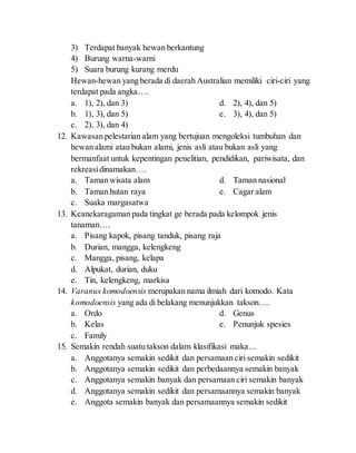 3) Terdapat banyak hewan berkantung
4) Burung warna-warni
5) Suara burung kurang merdu
Hewan-hewan yang berada di daerah Australian memiliki ciri-ciri yang
terdapat pada angka….
a. 1), 2), dan 3)
b. 1), 3), dan 5)
c. 2), 3), dan 4)
d. 2), 4), dan 5)
e. 3), 4), dan 5)
12. Kawasan pelestarian alam yang bertujuan mengoleksi tumbuhan dan
hewan alami atau bukan alami, jenis asli atau bukan asli yang
bermanfaat untuk kepentingan penelitian, pendidikan, pariwisata, dan
rekreasidinamakan….
a. Taman wisata alam
b. Taman hutan raya
c. Suaka margasatwa
d. Taman nasional
e. Cagar alam
13. Keanekaragaman pada tingkat ge berada pada kelompok jenis
tanaman….
a. Pisang kapok, pisang tanduk, pisang raja
b. Durian, mangga, kelengkeng
c. Mangga, pisang, kelapa
d. Alpukat, durian, duku
e. Tin, kelengkeng, markisa
14. Varanus komodoensis merupakan nama ilmiah dari komodo. Kata
komodoensis yang ada di belakang menunjukkan takson….
a. Ordo
b. Kelas
c. Family
d. Genus
e. Penunjuk spesies
15. Semakin rendah suatu takson dalam klasifikasi maka…
a. Anggotanya semakin sedikit dan persamaan ciri semakin sedikit
b. Anggotanya semakin sedikit dan perbedaannya semakin banyak
c. Anggotanya semakin banyak dan persamaan ciri semakin banyak
d. Anggotanya semakin sedikit dan persamaannya semakin banyak
e. Anggota semakin banyak dan persamaannya semakin sedikit
 