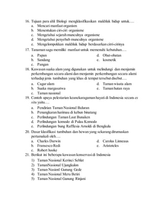 16. Tujuan para ahli Biologi mengklasifikasikan makhluk hidup untuk….
a. Mencari manfaat organism
b. Menentukan ciri-ciri organisme
c. Mengetahui sejarah munculnya organisme
d. Mengetahui penyebab munculnya organisme
e. Mengelompokkan makhluk hidup berdasarkan cirri-cirinya
17. Tanaman sagu memiliki manfaat untuk memenuhi kebutuhan….
a. Papan
b. Sandang
c. Pangan
d. Obat-obatan
e. kosmetik
18. Kawasan suaka alam yang digunakan untuk melindungi dan menjamin
perkembangan secara alami dan menjamin perkembangan secara alami
terhadap jenis tumbuhan yang khas di tempat tersebut disebut….
a. Cagar alam
b. Suaka margasatwa
c. Taman nasional
d. Taman wisata alam
e. Taman hutan raya
19. Contoh upaya pelestarian keanekaragaman hayati di Indonesia secara ex
situ yaitu….
a. Pendirian Taman Nasional Baluran
b. Penangkaran harimau di kebun binatang
c. Perlindungan Taman Laut Bunaken
d. Perlindungan komodo di Pulau Komodo
e. Perlindungan bung Rafflesia Arnoldi di Bengkulu
20. Dasar klasifikasi tumbuhan dan hewan yang sekarang dirumuskan
pertamakali oleh….
a. Charles Darwin
b. Fransesco Redi
c. Robert hooke
d. Carolus Linneaus
e. Aristoteles
21. Berikut ini beberapa kawasan konservasidi Indonesia
1) Taman Nasional Kerinci Seblat
2) TamanNasional Ujungkulon
3) Taman Nasionl Gunung Gede
4) Taman Nasional Meru Betiri
5) Taman Nasional Gunung Rinjani
 
