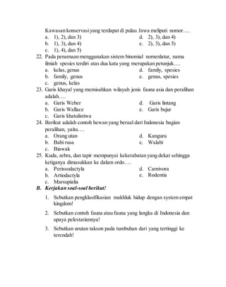 Kawasan konservasiyang terdapat di pulau Jawa meliputi nomor….
a. 1), 2), dan 3)
b. 1), 3), dan 4)
c. 1), 4), dan 5)
d. 2), 3), dan 4)
e. 2), 3), dan 5)
22. Pada penamaan menggunakan sistem binomial nomenlatur, nama
ilmiah spesies terdiri atas dua kata yang merupakan petunjuk….
a. kelas, genus
b. family, genus
c. genus, kelas
d. family, spesies
e. genus, spesies
23. Garis khayal yang memisahkan wilayah jenis fauna asia dan peralihan
adalah….
a. Garis Weber
b. Garis Wallace
c. Garis khatulistiwa
d. Garis lintang
e. Garis bujur
24. Berikut adalah contoh hewan yang beraal dari Indonesia bagian
peralihan, yaitu….
a. Orang utan
b. Babi rusa
c. Biawak
d. Kanguru
e. Walabi
25. Kuda, zebra, dan tapir mempunyai kekerabatan yang dekat sehingga
ketiganya dimasukkan ke dalam ordo….
a. Perissodactyla
b. Artiodactyla
c. Marsupialia
d. Carnivora
e. Rodentia
B. Kerjakan soal-soal berikut!
1. Sebutkan pengklasifikasian makhluk hidup dengan system empat
kingdom!
2. Sebutkan contoh fauna atau fauna yang langka di Indonesia dan
upaya pelestariannya!
3. Sebutkan urutan takson pada tumbuhan dari yang tertinggi ke
terendah!
 
