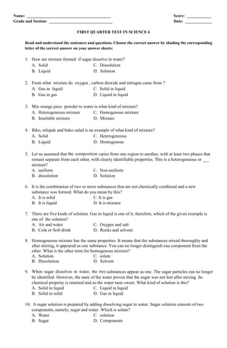 Name: _________________________________________ Score: ____________
Grade and Section: _______________________________ Date: _____________
FIRST QUARTER TEST IN SCIENCE 6
Read and understand the sentences and questions. Choose the correct answer by shading the corresponding
letter of the correct answer on your answer sheets:
1. How are mixture formed if sugar dissolve in water?
A. Solid C. Dissolution
B. Liquid D. Solution
2. From what mixture do oxygen , carbon dioxide and nitrogen came from ?
A. Gas in liquid C. Solid in liquid
B. Gas in gas D. Liquid in liquid
3. Mix orange juice powder to water is what kind of mixture?
A. Heterogeneous mixture C. Homogenous mixture
B. Insoluble mixture D. Mixture
4. Biko, nilupak and buko salad is an example of what kind of mixture?
A. Solid C. Heterogeneous
B. Liquid D. Homogenous
5. Let us assumed that the composition varies from one region to another, with at least two phases that
remain separate from each other, with clearly identifiable properties. This is a heterogeneous or ___
mixture?
A. uniform C. Non-uniform
B. dissolution D. Solution
6. It is the combination of two or more substances that are not chemically combined and a new
substance was formed. What do you mean by this?
A. It is solid C. It is gas
B. It is liquid D. It is mixture
7. There are five kinds of solution. Gas in liquid is one of it, therefore, which of the given example is
one of the solution?
A. Air and water C. Oxygen and salt
B. Cola or Soft drink D. Rocks and solvent
8. Homogeneous mixture has the same properties. It means that the substances mixed thoroughly and
after stirring, it appeared as one substance. You can no longer distinguish one component from the
other. What is the other term for homogenous mixture?
A. Solution C. solute
B. Dissolution D. Solvent
9. When sugar dissolves in water, the two substances appear as one. The sugar particles can no longer
be identified. However, the taste of the water proves that the sugar was not lost after mixing. Its
chemical property is retained and so the water taste sweet. What kind of solution is this?
A. Solid in liquid C. Liquid in liquid
B. Solid in solid D. Gas in liquid
10. A sugar solution is prepared by adding dissolving sugar in water. Sugar solution consists of two
components, namely, sugar and water. Which is solute?
A. Water C. solution
B. Sugar D. Components
 