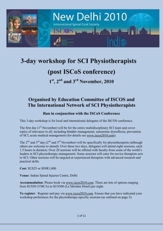3-day workshop for SCI Physiotherapists
                     (post ISCoS conference)
                      1st, 2nd and 3rd November, 2010


      Organised by Education Committee of ISCOS and
      The International Network of SCI Physiotherapists
                 Run in conjunction with the ISCoS Conference
This 3-day workshop is for local and international delegates of the ISCOS conference.

The first day (1st November) will be for the entire multidisciplinary SCI team and cover
topics of relevance to all, including bladder management, autonomic dysreflexia, prevention
of SCI, acute medical management (for details see www.iscos2010.com).

The 2nd and 3rd day (2nd and 3rd November) will be specifically for physiotherapists (although
others are welcome to attend). Over these two days, delegates will attend eight sessions, each
1.5 hours in duration. Over 20 sessions will be offered with faculty from some of the world’s
leaders in SCI physiotherapy management. Some sessions will cater for novice therapists new
to SCI. Other sessions will be targeted at experienced therapists with advanced research and
practical skills.

Cost: $US25 or $INR1,000

Venue: Indian Spinal Injuries Centre, Delhi

Accommodation: Please book via www.iscos2010.com. There are lots of options ranging
from $US50 (YMCA) to $US300 (Le Meriden Hotel) per night.

To register: Register and pay via www.iscos2010.com. Ensure that you have indicated your
workshop preferences for the physiotherapy-specific sessions (as outlined on page 3).




                                           1 of 11
 