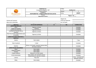 POSITIVA S.A.                   Código:
                                                            Compañía de Seguros / ARP                             SS-RE-IC-01
                                                                     -Gestión Documental-        Versión:                            1
                                                                FORMATO
                                                                                                 Fecha:                            2009/07
                                               INSTRUMENTOS - CONDUCTORES MOTOCICLISTAS
                                                                 Proceso
                                                                                                                 Página 1 de ___
                                                                  Mejoramiento Continuo


                                                                                                 Registro No.
Nombre del Conductor                                                                             Fecha de Inspección
Marca de la motocicleta                                                                          No. De Placas

                DETALLE                         SITUACIÓN ESPERADA                          SI              NO               CORRECCIÓN
       ASPECTOS LEGALES
                  SOAT                             Vigencia a la fecha                                                          Inmediato
          Tarjeta de propiedad                         Presente                                                                 Inmediato
       Licencia de conducción                      Vigencia a la fecha                                                          Inmediato
    Certificado de Revisión técnico
                                                   Vigencia a la fecha                                                          Inmediato
                mecánica
Otros Documentos reglamentarios para
                                                   Vigencia a la fecha                                                          Inmediato
               la empresa
   ASPECTOS PARA PRESTAR EL
           SERVICIO
                Asiento                               Buen estado                                                                  7 días

           Aseo en general                               Limpia                                                                 Inmediato

                                       Mínimo 1/4 de galón, tanquear siempre antes
               Gasolina                                                                                                         Inmediato
                                                   de iniciar el servicio
     ASPECTOS DE SEGURIDAD
              Casco                                    Buen estado                                                              Inmediato
         Equipo de invierno                            Buen estado                                                              Inmediato
             Guantes                                   Buen estado                                                              Inmediato
         Chaleco reflectivo                    Reflectivo y en buen estado                                                      Inmediato
          Kit de herramientas             Buen estado y las necesarias para el                                                  Inmediato
                                          mantenimiento en caso de un evento
                                                                                                                          6 días - inmediato para
               Linterna                                Pilas extra
                                                                                                                            operación nocturna
                Botas                                 Buen estado                                                               Inmediato
 