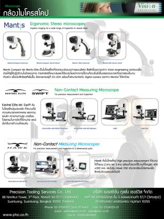???????????
Ergonomic Stereo microscopes
Superior imaging for a wide range of inspection & rework tasks
Mantis Compact ?? Mantis Elite ??????????????????????????????? ??????????????졤? Vision engineering ????????
????????????????????????????????? ???????????????????????????????????????????????????????????????????????????????????
??????? ?????????????????????? ??????????????? 2X-20X ??????????????????? Digital camera ???? Monitor ??????????
Kestrel Elite ?? Swift ?
?????????????????? ???????????
????????????????? ?????
?????? ???????? ???????
???????????????????????? ????
?????????????????????
Hawk ???????? High precision measurement ???????
?????쨢?? 2 ?? ?? 3 ?? ?????????????????????????? 400
x300 mm. ???????? Hawk CNC ???????????????????
???????????????????????
Non-Contact Measuring Microscope
For precision measurement and inspection
Non-Contact Measuring Microscopes
For precision measurement and inspection of 3-dimensional parts
Microscope
Precision Tooling Services Co., Ltd.
88 Nimitkul Tower, 3rd Floor, Rama9 Soi 57/1 (Visetsuk2),
Suanluang, Suanluang, Bangkok 10250, THailand
????? ????????? ????? ??????? ?????
???? 88 ???????????? ???? 3 ???????????? 57/1 (???????2)
???????? ???????? ???쨤?? 10250
Phone: 02-3704900 (auto 10 lines) Fax: 02-3704920-21
Email : admin@ptsc.co.th, sales@ptsc.co.th
Tax ID : 0105538110825www.ptsc.co.th
 