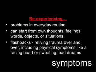 Re-experiencing… problems in everyday routine can start from own thoughts, feelings, words, objects, or situations flashbacks - reliving trauma over and over, including physical symptoms like a racing heart or sweating; bad dreams symptoms 