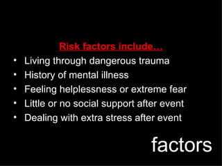 factors Risk factors include… Living through dangerous trauma History of mental illness Feeling helplessness or extreme fear Little or no social support after event Dealing with extra stress after event 