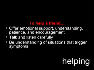 To help a friend… Offer emotional support, understanding, patience, and encouragement Talk and listen carefully Be understanding of situations that trigger symptoms helping 