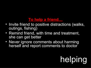 To help a friend… Invite friend to positive distractions (walks, outings, fishing) Remind friend, with time and treatment, she can get better Never ignore comments about harming herself and report comments to doctor helping 