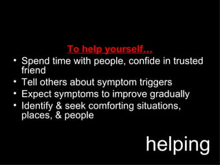 To help yourself… Spend time with people, confide in trusted friend  Tell others about symptom triggers Expect symptoms to improve gradually Identify & seek comforting situations, places, & people helping 