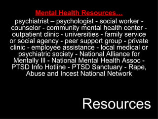 Mental Health Resources… psychiatrist – psychologist - social worker - counselor - community mental health center - outpatient clinic - universities - family service or social agency - peer support group - private clinic - employee assistance - local medical or psychiatric society - National Alliance for Mentally Ill - National Mental Health Assoc - PTSD Info Hotline - PTSD Sanctuary - Rape, Abuse and Incest National Network Resources 
