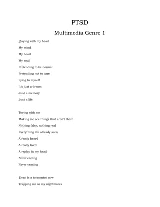 PTSD<br />Multimedia Genre 1<br />Playing with my head<br />My mind<br />My heart<br />My soul<br />Pretending to be normal<br />Pretending not to care<br />Lying to myself<br />It’s just a dream<br />Just a memory<br />Just a life<br />Toying with me<br />Making me see things that aren’t there<br />Nothing false, nothing real<br />Everything I’ve already seen<br />Already heard<br />Already lived<br />A replay in my head<br />Never ending<br />Never ceasing<br />Sleep is a tormentor now<br />Trapping me in my nightmares<br />Elusive enough that I can’t catch them in the morning<br />Persistent enough that the feeling of dread<br />Remains with me throughout the day<br />Thrashing about in agony and fear<br />I find the sheets tossed away and the pillows torn apart<br />Reminders of the constant dreams<br />That sends me back in time<br />Back to the war<br />Dead eyes stare back at me in the mirror<br />A dull, hollow reminder of who I once was<br />An empty shell of a person, now<br />Cold and desolate<br />Barren like the desert<br />Void of any emotion save for anger<br />Anger, which storms like the wildest tornado<br />Sweeping in without warning<br />Obliterating all in its path<br />Just as I have been destroyed<br />