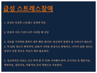 급성 스트레스장애
1. 증상은 외상후 스트레스 장애와 비슷
2. 증상의 지속 기간이 4주 이내일 때 진단
3. 치료를 시작하면 회복이 매우 빠른 편이며, 정신과적 장애가 잘 나타나지 않는다.
4. 약 30% 정도가 회복되며, 40%가 가벼운 증상으로 판명되고, 나머지 30% 정도는
증상이 심한 경우로 치료가 계속 필요하다.
5. 정신과적인 치료는 사고 후에 몇 주 안에 시작해야 하며, 인지치료 및 행동치료,
최면치료, 집단치료, 약물치료 등의 방법으로 치료한다.
 
