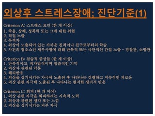 외상후 스트레스장애; 진단기준(1)
Criterion A: 스트레스 요인 (한 개 이상)
1. 죽음, 상해, 성폭력 또는 그에 대한 위협
2. 직접 노출
3. 목격자
4. 외상에 노출되어 있는 가까운 친척이나 친구로부터의 학습
5. 사건의 혐오스런 세부사항에 대해 반복적 또는 극단적인 간접 노출 – 경찰관, 소방관
Criterion B: 침습적 증상들 (한 개 이상)
1. 반복적이고, 비자발적이며 침습적인 기억
2. 외상과 관련된 악몽
3. 해리반응
4. 외상을 상기시키는 자극에 노출된 후 나타나는 강렬하고 지속적인 괴로움
5. 외상 관련 자극에 노출된 후 나타나는 현저한 생리적 반응
Criterion C: 회피 (한 개 이상)
1. 외상 관련 자극을 회피하려는 지속적 노력
2. 외상과 관련된 생각 또는 느낌
3. 외상을 상기시키는 외부 자극
 