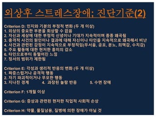 외상후 스트레스장애; 진단기준(2)
Criterion D: 인지와 기분의 부정적 변화 (두 개 이상)
1. 외상의 중요한 부분을 회상할 수 없음
2. 자신과 세상에 대한 부정적 신념이나 기대가 지속적이며 종종 왜곡됨
3. 충격적 사건의 원인이나 결과에 대해 자신이나 타인을 지속적으로 왜곡해서 비난
4. 사건과 관련된 감정이 지속적으로 부정적임(무서움, 공포, 분노, 죄책감, 수치감)
5. 주요 활동에 대한 현저한 흥미의 감소
6. 타인으로부터 동떨어진 느낌
7. 정서의 범위가 제한됨
Criterion E: 각성과 생리적 반응의 변화 (두 개 이상)
1. 짜증스럽거나 공격적 행동
2. 자기 파괴적이거나 무모한 행동
3. 지나친 경계 4. 과장된 놀람 반응 5. 수면 장애
Criterion F: 1개월 이상
Criterion G: 증상과 관련된 현저한 직업적 사회적 손상
Criterion H: 약물, 물질남용, 질병에 의한 장애가 아닐 것
 