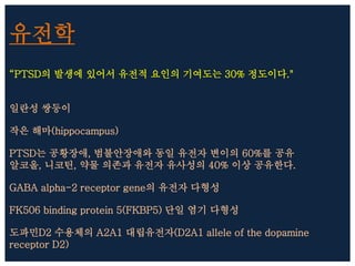 유전학
“PTSD의 발생에 있어서 유전적 요인의 기여도는 30% 정도이다."
일란성 쌍둥이
작은 해마(hippocampus)
PTSD는 공황장애, 범불안장애와 동일 유전자 변이의 60%를 공유
알코올, 니코틴, 약물 의존과 유전자 유사성의 40% 이상 공유한다.
GABA alpha-2 receptor gene의 유전자 다형성
FK506 binding protein 5(FKBP5) 단일 염기 다형성
도파민D2 수용체의 A2A1 대립유전자(D2A1 allele of the dopamine
receptor D2)
 