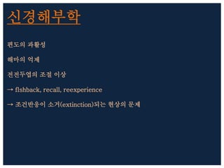 신경해부학
편도의 과활성
해마의 억제
전전두엽의 조절 이상
→ flshback, recall, reexperience
→ 조건반응이 소거(extinction)되는 현상의 문제
 