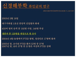 신경해부학 류인균의 연구
ARCH GEN PSYCHIATRY/VOL 68 (NO. 7), JULY 2011
2003년 2월 18일
대구지하철 1호선 중앙역 진입열차 화재
450여 명의 승객 중 192명 사망, 148명 부상
생존자 중 129명을 대상으로 한 조사
2004년 4월 64명에서 PTSD 발병, 정상인은 17명에 불과
2005년 말, 조사된 PTSD 환자 53명 중 37명
2007년 말, 남은 37명 중 21명은 여전히 PTSD 상태
 