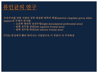 류인균의 연구
트라우마를 당한 사람의 전측 대상회 영역의 백질(anterior cingulate gyrus white
matter)의 두께가 증가함.
- 오른쪽 배외측 전전두엽(right dorsolateral prefreontal area)
- 왼쪽 전두엽 상단(left superior frontal area)
- 왼쪽 전두엽 하단(left inferior frontal atea)
PTSD 증상에서 빨리 벗어나는 사람일수로 이 부분이 더 두꺼워짐
 