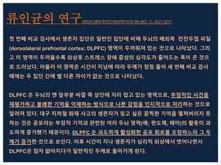류인균의 연구ARCH GEN PSYCHIATRY/VOL 68 (NO. 7), JULY 2011
첫 번째 비교 검사에서 생존자 집단은 일반인 집단에 비해 두뇌의 배외측 전전두엽 피질
(dorsolateral prefrontal cortex; DLPFC) 영역이 두꺼워져 있는 것으로 나타났다. 그리
고 이 영역이 두꺼울수록 외상후 스트레스 장애 증상의 심각도가 줄어드는 폭이 큰 것으
로 드러났다. 아울러 이 영역은 시간이 지남에 따라 두께가 점점 줄어 세 번째 비교 검사
때에는 두 집단 간에 별 다른 차이가 없는 것으로 나타났다.
DLPFC 은 두뇌의 맨 앞부분 바깥 쪽 상단에 자리 잡고 있는 영역으로, 부정적인 사건을
재평가하고 불쾌한 기억을 억제하는 방식으로 나쁜 감정을 인지적으로 처리하는 것으로
알려져 있다. 대구 지하철 화재 사고의 생존자가 잊고 싶은 끔찍한 기억을 떨쳐버리지 못
하는 것은 공포라는 부정적 기억과 관련된 여러 두뇌 영역(예; 편도체, 해마)의 활동이 과
도하게 증가했기 때문이다. DLPFC 은 과도하게 활성화한 공포 회로를 조정하느라 그 두
께가 증가한 것으로 보인다. 이후 시간이 지나 생존자가 심리적 외상에서 벗어나면서
DLPFC은 점차 얇아지다가 일반적인 두께로 돌아가게 된다.
 
