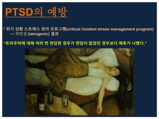 PTSD의 예방
* 위기 상황 스트레스 관리 프로그램(critical incident stress management program)
→ 의인성 (iatrogenic) 결과
“트라우마에 대해 여러 번 면담한 경우가 면담이 없었던 경우보다 예후가 나빴다.”
 