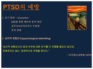 PTSD의 예방
1. 조기 발견 - biomarker
MRI를 통한 해마의 용적 계산
글루코코르티코이드 수용체
증상 관찰
2. 심리적 경험보고(psychological debriefing)
“심리적 경험보고의 효과 유무에 대한 연구를 더 진행할 필요도 없으며,
유효하지도 않다. 잠재적으로 유해할 뿐이다.”
- 미국정신과학회 (APA)
 