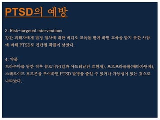 PTSD의 예방
3. Risk-targeted interventions
강간 피해자에게 법정 절차에 대한 비디오 교육을 받게 하면 교육을 받지 못한 사람
에 비해 PTSD로 진단될 확률이 낮았다.
4. 약물
트라우마를 당한 직후 클로니딘(알파 아드레날린 효현제), 프로프라놀롤(베타차단제),
스테로이드 호르몬을 투여하면 PTSD 발병을 줄일 수 있거나 가능성이 있는 것으로
나타났다.
 