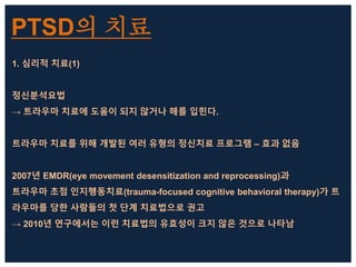 PTSD의 치료
1. 심리적 치료(1)
정신분석요법
→ 트라우마 치료에 도움이 되지 않거나 해를 입힌다.
트라우마 치료를 위해 개발된 여러 유형의 정신치료 프로그램 – 효과 없음
2007년 EMDR(eye movement desensitization and reprocessing)과
트라우마 초점 인지행동치료(trauma-focused cognitive behavioral therapy)가 트
라우마를 당한 사람들의 첫 단계 치료법으로 권고
→ 2010년 연구에서는 이런 치료법의 유효성이 크지 않은 것으로 나타남
 