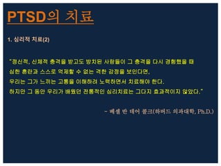 PTSD의 치료
1. 심리적 치료(2)
“정신적, 신체적 충격을 받고도 방치된 사람들이 그 충격을 다시 경험했을 때
심한 혼란과 스스로 억제할 수 없는 격한 감정을 보인다면,
우리는 그가 느끼는 고통을 이해하려 노력하면서 치료해야 한다.
하지만 그 동안 우리가 배웠던 전통적인 심리치료는 그다지 효과적이지 않았다.”
- 베셀 반 데어 콜크(하버드 의과대학, Ph.D.)
 