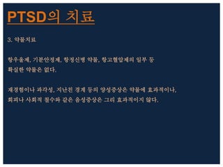 PTSD의 치료
3. 약물치료
항우울제, 기분안정제, 항정신병 약물, 항고혈압제의 일부 등
확실한 약물은 없다.
재경험이나 과각성, 지난친 경계 등의 양성증상은 약물에 효과적이나,
회피나 사회적 철수와 같은 음성증상은 그리 효과적이지 않다.
 
