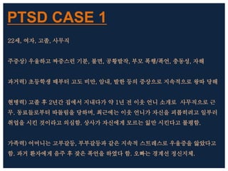 PTSD CASE 1
22세, 여자, 고졸, 사무직
주증상) 우울하고 짜증스런 기분, 불면, 공황발작, 부모 폭행/폭언, 충동성, 자해
과거력) 초등학생 때부터 고도 비만, 암내, 발한 등의 증상으로 지속적으로 왕따 당해
현병력) 고졸 후 2년간 집에서 지내다가 약 1년 전 이웃 언니 소개로 사무직으로 근
무. 동료들로부터 따돌림을 당하며, 최근에는 이웃 언니가 자신을 괴롭히려고 일부러
취업을 시킨 것이라고 의심함. 상사가 자신에게 모르는 읾만 시킨다고 불평함.
가족력) 어머니는 고부갈등, 부부갈등과 같은 지속적 스트레스로 우울증을 앓았다고
함. 과거 환자에게 음주 후 잦은 폭언을 하였다 함. 오빠는 경계선 정신지체.
 