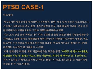 PTSD CASE-1
치료과정)
항우울제와 항불안제를 투여하면서 공황발작, 불면, 짜증 등의 증상은 감소되었으나,
스트레스 상황에서의 분노 발작, 충동조절력의 이상, 자해 행동은 지속됨. 주로 지지
정신치료와 인지행동치료적 기법과 약물약물치료를 선택함.
치료 초기 증상 호전 후에는 다시 악화. 3개월 뒤 충동 조절을 위해 기분안정제를 추
가하였고, 5개월 후에는 자해행동에 대해 항정신병 약물까지 추가하여 사용함. 동료
들로부터 지속적으로 따돌림을 받는다고 하소연. 부모의 얘기로는 환자가 지나치게
과장하는 것이라고 함. 9개월 뒤 사직함.
이후 집에서만 지내며, 때로 서운하게 하는 부모를 공격. "아무도 내 편이 아니예요.
선생님도 사실 돈 벌려고 저보고 웃는 거잖아요. 뒤에선 제 욕하는 것 다 안다구요."
점차 치료자를 가해자로 몰아서 공격하는 양상이 나타남. 2년 2개월 뒤 치료자에게
욕설을 한 후 치료 단절됨.
 