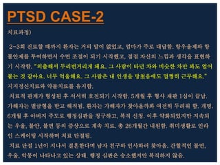 PTSD CASE-2
치료과정)
2~3회 진료할 때까지 환자는 거의 말이 없었고, 엄마가 주로 대답함. 항우울제와 항
불안제를 투여하면서 수면 조절이 되기 시작했고, 점점 자신의 느낌과 생각을 표현하
기 시작함. “외출해서 두리번거리게 돼요. 그 사람이 타던 차와 비슷한 차만 봐도 얼어
붙는 것 같아요. 너무 억울해요. 그 사람은 내 인생을 망쳤음에도 멀쩡히 근무해요.”
지지정신치료와 약물치료를 유지함.
치료적 관계가 형성된 후 서서히 호전되기 시작함. 5개월 후 형사 재판 1심이 끝남.
가해자는 벌금형을 받고 해직됨. 환자는 가해자가 찾아올까봐 여전히 두려워 함. 개명.
6개월 후 아버지 주도로 행정심판을 청구하고, 복직 신청. 이후 약화되었지만 지속되
는 우울, 불안, 불면 등의 증상으로 계속 치료. 총 26개월간 내원함. 취미생활로 인라
인 스케이팅 시작하며 치료 단절됨.
치료 단절 1년이 지나서 결혼한다며 남자 친구와 인사하러 찾아옴. 간헐적인 불면,
우울, 악몽이 나타나고 있는 상태. 행정 심판은 승소했지만 복직하지 않음.
 