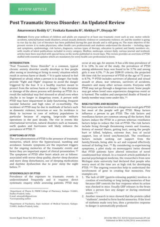 Inventi Rapid: Brain Vol. 2014, Issue 3 2014 hbr 084, CCC: $10 © Inventi Journals (P) Ltd
Published on Web 16/04/2014, www.inventi.in
REVIEW ARTICLE
INTRODUCTION
“Post Traumatic Stress Disorder” is a common, typical
chronic anxiety disorder usually develops in few people
after seeing or involving or living in event/ situation which
result in serious harm or death. [1] It is quite natural to feel
frightened or afraid, when a person is in danger. Our body
provide “Fight and Flight” response to avoid the danger
triggered by the fear. It is a healthy reaction meant to
protect from the serious harm or danger. [2] Any deviation
or damage of the above process will develop as PTSD. As a
result the individual may feel stressed or afraid even when
she/he is no longer in dangerous event. A person with
PTSD may have impairment in daily functioning, frequent
suicidal behavior and high rates of co-morbidity. The
incidence of PTSD may be due to multitude of factors such
as domestic violence, terrorism or war. Its incidence is
likely to increase in case of military populations in
particular because of ongoing, large-scale military
operations in the past decade. The rise in events like
international terrorism, natural disasters such as tsunami,
earth quakes and hurricanes will likely enhance the
prevalence of PTSD. [3]
SYMPTOMS OF PTSD
The core phenomenon of PTSD is the presence of traumatic
memories, which drive the hyperarousal, numbing and
avoidance. Somatic symptoms are the important triggers
for the ongoing memories of the traumatic events and
hence they are important aspect of clinical presentation. [5]
The symptoms of PTSD after heart attack are as follows:
associated with worse sleep quality, shorter sleep duration
and more sleep disturbances, use of sleeping medications
and daytime dysfunction due to poor sleep the night
before. [6]
EPIDEMIOLOGY OF PTSD
Prevalence of the exposure to traumatic events is
underestimated frequently and it requires direct
systematic enquiry while assessing patients. PTSD may
1Department of Pharm D, PRRM College of Pharmacy, Kadapa- 516001,
Andhra Pradesh, India.
E-mail: amarpdtr@gmail.com
*Corresponding author
2Department of Psychiatry, Rajiv Institute of Medical Sciences, Kadapa-
516001, Andhra Pradesh, India.
occur at any age, for anyone. It has a life time prevalence of
8 to 10%. In one of the study, the prevalence of PTSD
among adolescent boys was found to be 3.7% and among
girls it was 6.3%. [7] As per DSM-IV criteria, the projected
life time risk for occurrence of PTSD at the age of 75 years
is 8.7%. [8] PTSD includes survivors of physical and sexual
assault or abuse, war veterans, survivors of accidents,
disasters and many other serious events. Everyone with
PTSD may not go through a dangerous event. Some people
may get when loved ones experiences dangerous event or
is harmed. The sudden and unexpected deaths of friend or
family member may come under this. [1]
RISK FACTORS AND REASONS
Not everyone who involved in a dangerous event gets PTSD
but most of the people will get PTSD. Many factors
influence a person to get PTSD. The risk factors and
reseillance factors are common among all the factors. Risk
factors induce the PTSD in a person whereas reseillance
factors helps to reduce the risk of PTSD. The risk factors
include living through threatening events and traumas,
history of mental illness, getting hurt, seeing the people
hurt or killed, helpless, extreme fear, loss of social
support, loss of loved one/home/job. The reseillance
factors include seeking out support from the
family/friends, being able to act and respond effectively
instead of feeling fear. [9] By considering re-experiencing
symptoms, a pilot study on monozygotic twins showed
that PTSD patients have altered extinction of novel
conditioned fear stimuli. In a research article published in
journal psychological medicine, the researchers from new
Michigan state university had declared that people who
worry most of the time are at high risk for developing
PTSD. [10] The ongoing researches help to understand the
involvement of gene in creating fear memories. Few
examples are;
1. The lack of GRP (gastrin-releasing peptide) involves in
creation of everlasting or long lasting memories of fear
because GRP controls the fear response when its action
was checked in mice. Usually GRP releases in the brain
when a person face any danger or during emotional
events. [11]
2. Another research in mice showed that the protein called
“stathmin”, needed to form fearful memories. If the level
of stathmin made very less, then a protective response
to danger is automatically produced.
Post Traumatic Stress Disorder: An Updated Review
Amareswara Reddy G1*, Venkata Ramudu R2, Alekhya P1, Divyaja M1
Abstract: Every year millions of children and adults are exposed to at least one traumatic event such as war, motor vehicle
accidents, natural/human-made disasters, sexual assault, domestic violence or community violence, etc and the number is going
to rise day by day. Lot of literature has been published during the past decade and is still going on. The main objective of the
present review is to make physicians, other health care professionals and students understand the disorder – including signs
and symptoms, epidemiology, risk factors, diagnosis, various types of therapy, education to patient and family members etc,
with results of latest publications included in every category. Medline, medscape, science daily, various journal and textbook
articles have been searched with special focus on the works published in recent days. This review provides an overview of PTSD
stuffed with essential updates which are mandatory for every health care professional to know.
1
 