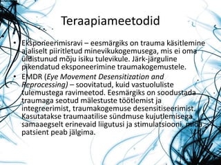 Teraapiameetodid
• Eksponeerimisravi – eesmärgiks on trauma käsitlemine
ajaliselt piiritletud minevikukogemusega, mis ei oma
üldistunud mõju isiku tulevikule. Järk-järguline
pikendatud eksponeerimine traumakogemustele.
• EMDR (Eye Movement Desensitization and
Reprocessing) – soovitatud, kuid vastuoluliste
tulemustega ravimeetod. Eesmärgiks on soodustada
traumaga seotud mälestuste töötlemist ja
integreerimist, traumakogemuse desensitiseerimist.
Kasutatakse traumaatilise sündmuse kujutlemisega
samaaegselt erinevaid liigutusi ja stimulatsiooni, mida
patsient peab jälgima.
 