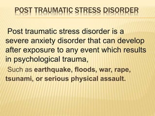 POST TRAUMATIC STRESS DISORDER
Post traumatic stress disorder is a
severe anxiety disorder that can develop
after exposure to any event which results
in psychological trauma,
Such as earthquake, floods, war, rape,
tsunami, or serious physical assault.
 