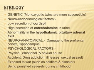 ETIOLOGY
 GENETIC (Monozygotic twins are more susceptible)
 Neuro-endocrinological factors:-
 Low secretion of cortisol
 High secretion of catecholamine in urine
 Abnormality in the hypothalamic pituitary adrenal
axis
 NEURO-ANATOMICAL:- Damage to the prefrontal
cortex, Hippocampus.
 PSYCHOLOGICAL FACTORS:-
 Physical ,emotional ,& sexual abuse
 Accident, Drug addiction, illnesses, sexual assault
 Exposed to war (such as soldiers & disaster)
 Being punished severely during childhood.
 