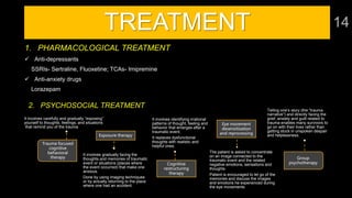 Trauma focused
cognitive
behavioral
therapy
2. PSYCHOSOCIAL TREATMENT
It involves carefully and gradually “exposing”
yourself to thoughts, feelings, and situations
that remind you of the trauma
Exposure therapy
It involves gradually facing the
thoughts and memories of traumatic
event or situations (places where
the event occurred) that make one
anxious.
Done by using imaging techniques
or by actually returning to the place
where one had an accident.
Cognitive
restructuring
therapy
It involves identifying irrational
patterns of thought, feeling and
behavior that emerges after a
traumatic event.
It replaces dysfunctional
thoughts with realistic and
helpful ones.
Eye movement
desensitization
and reprocessing
The patient is asked to concentrate
on an image connected to the
traumatic event and the related
negative emotions, sensations and
thoughts
Patient is encouraged to let go of the
memories and discuss the images
and emotions he experienced during
the eye movements
Group
psychotherapy
Telling one’s story (the “trauma
narrative”) and directly facing the
grief, anxiety and guilt related to
trauma enables many survivors to
go on with their lives rather than
getting stuck in unspoken despair
and helplessness.
TREATMENT
1. PHARMACOLOGICAL TREATMENT
 Anti-depressants
SSRIs- Sertraline, Fluoxetine; TCAs- Imipremine
 Anti-anxiety drugs
Lorazepam
 